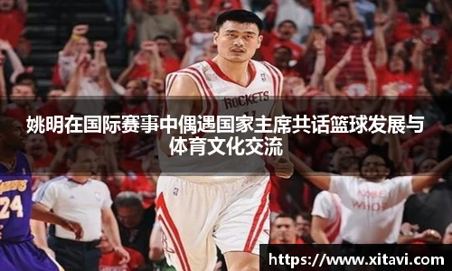 姚明在国际赛事中偶遇国家主席共话篮球发展与体育文化交流